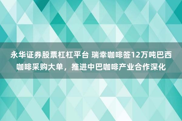 永华证券股票杠杠平台 瑞幸咖啡签12万吨巴西咖啡采购大单，推进中巴咖啡产业合作深化