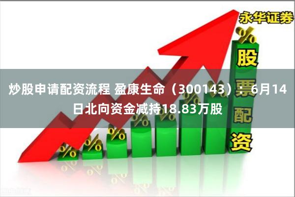 炒股申请配资流程 盈康生命（300143）：6月14日北向资金减持18.83万股