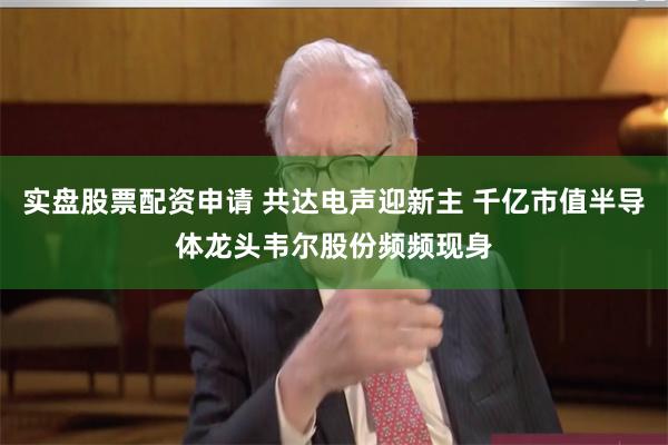 实盘股票配资申请 共达电声迎新主 千亿市值半导体龙头韦尔股份频频现身