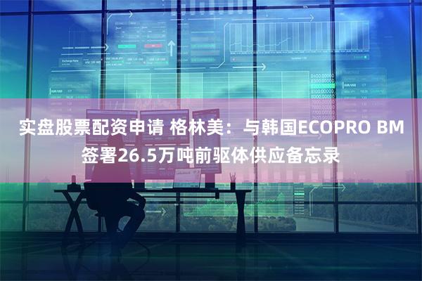 实盘股票配资申请 格林美：与韩国ECOPRO BM签署26.5万吨前驱体供应备忘录