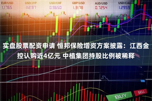 实盘股票配资申请 恒邦保险增资方案披露：江西金控认购近4亿元 中植集团持股比例被稀释