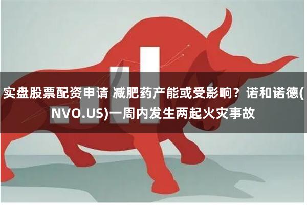 实盘股票配资申请 减肥药产能或受影响？诺和诺德(NVO.US)一周内发生两起火灾事故