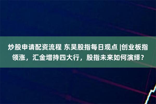 炒股申请配资流程 东吴股指每日观点 |创业板指领涨，汇金增持四大行，股指未来如何演绎？