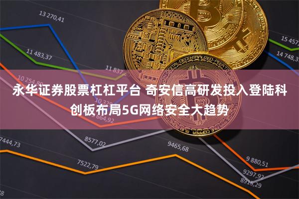 永华证券股票杠杠平台 奇安信高研发投入登陆科创板布局5G网络安全大趋势