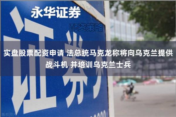 实盘股票配资申请 法总统马克龙称将向乌克兰提供战斗机 并培训乌克兰士兵