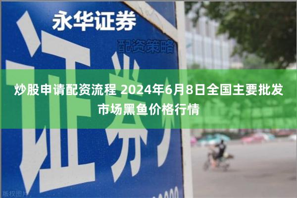 炒股申请配资流程 2024年6月8日全国主要批发市场黑鱼价格行情