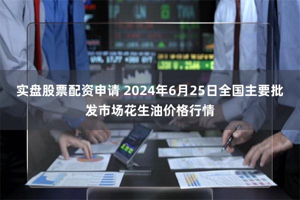 实盘股票配资申请 2024年6月25日全国主要批发市场花生油价格行情