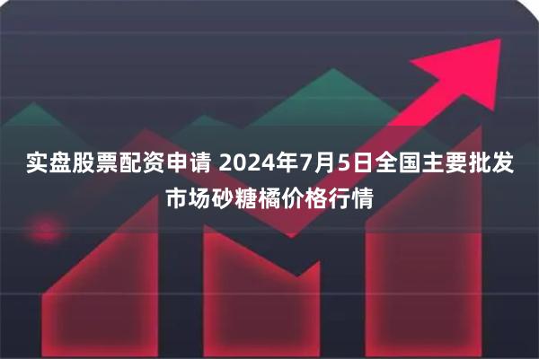 实盘股票配资申请 2024年7月5日全国主要批发市场砂糖橘价格行情