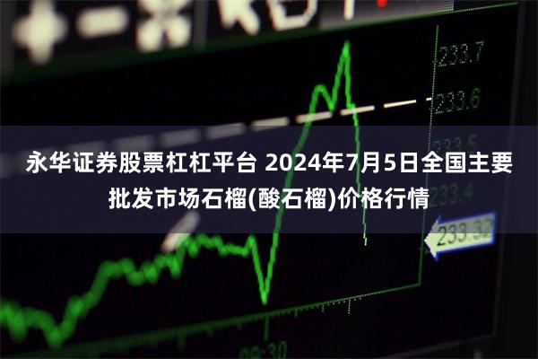 永华证券股票杠杠平台 2024年7月5日全国主要批发市场石榴(酸石榴)价格行情