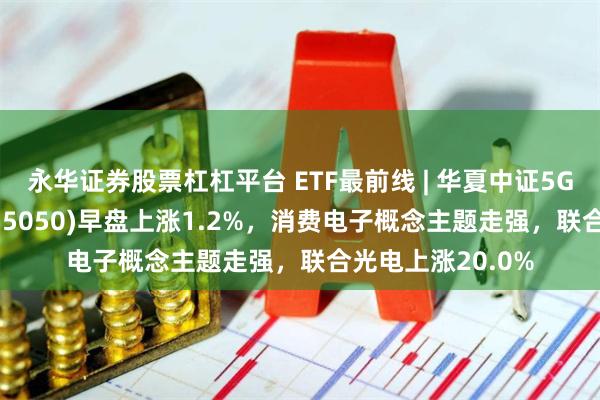 永华证券股票杠杠平台 ETF最前线 | 华夏中证5G通信主题ETF(515050)早盘上涨1.2%，消费电子概念主题走强，联合光电上涨20.0%