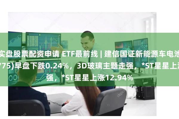 实盘股票配资申请 ETF最前线 | 建信国证新能源车电池ETF(159775)早盘下跌0.24%，3D玻璃主题走强，*ST星星上涨12.94%