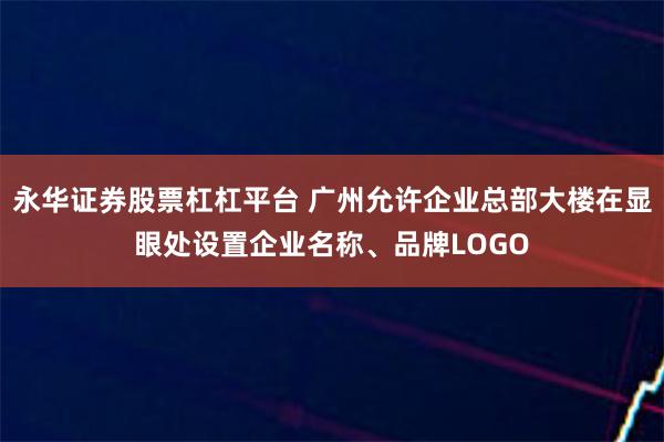 永华证券股票杠杠平台 广州允许企业总部大楼在显眼处设置企业名称、品牌LOGO