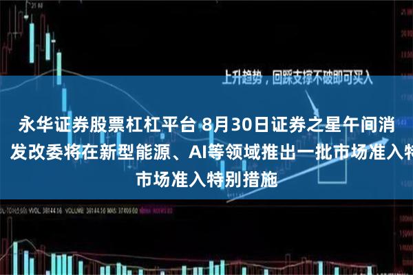 永华证券股票杠杠平台 8月30日证券之星午间消息汇总：发改委将在新型能源、AI等领域推出一批市场准入特别措施