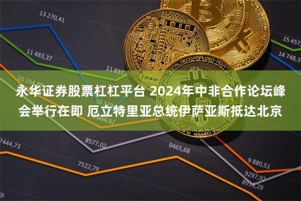 永华证券股票杠杠平台 2024年中非合作论坛峰会举行在即 厄立特里亚总统伊萨亚斯抵达北京